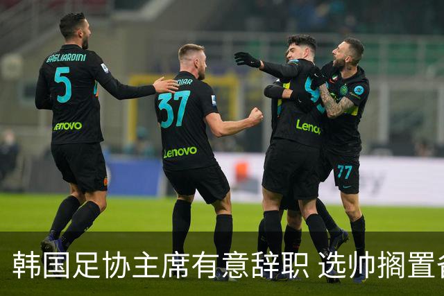 韩国足协主席有意辞职 选帅搁置备战亚洲杯亦受阻